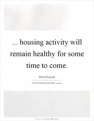 ... housing activity will remain healthy for some time to come Picture Quote #1