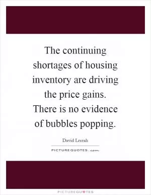 The continuing shortages of housing inventory are driving the price gains. There is no evidence of bubbles popping Picture Quote #1
