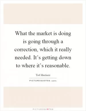 What the market is doing is going through a correction, which it really needed. It’s getting down to where it’s reasonable Picture Quote #1