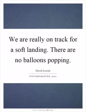 We are really on track for a soft landing. There are no balloons popping Picture Quote #1