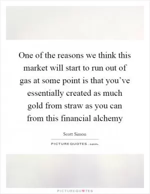One of the reasons we think this market will start to run out of gas at some point is that you’ve essentially created as much gold from straw as you can from this financial alchemy Picture Quote #1