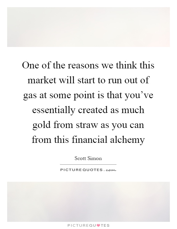 One of the reasons we think this market will start to run out of gas at some point is that you've essentially created as much gold from straw as you can from this financial alchemy Picture Quote #1