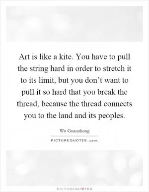 Art is like a kite. You have to pull the string hard in order to stretch it to its limit, but you don’t want to pull it so hard that you break the thread, because the thread connects you to the land and its peoples Picture Quote #1