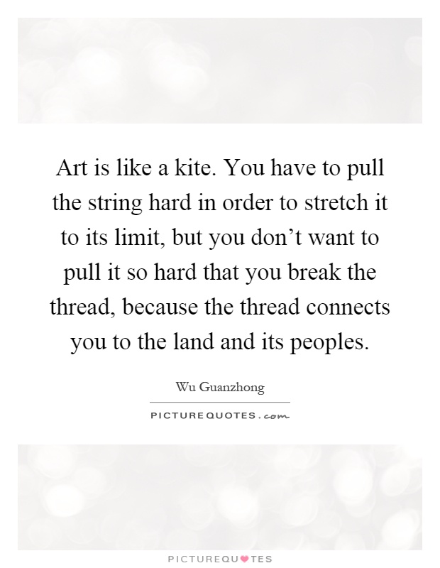 Art is like a kite. You have to pull the string hard in order to stretch it to its limit, but you don't want to pull it so hard that you break the thread, because the thread connects you to the land and its peoples Picture Quote #1