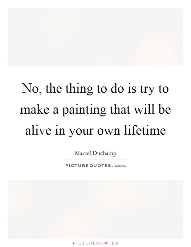 No, the thing to do is try to make a painting that will be alive in your own lifetime Picture Quote #1