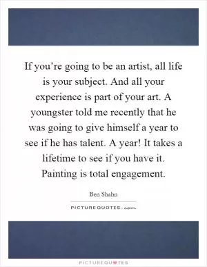 If you’re going to be an artist, all life is your subject. And all your experience is part of your art. A youngster told me recently that he was going to give himself a year to see if he has talent. A year! It takes a lifetime to see if you have it. Painting is total engagement Picture Quote #1