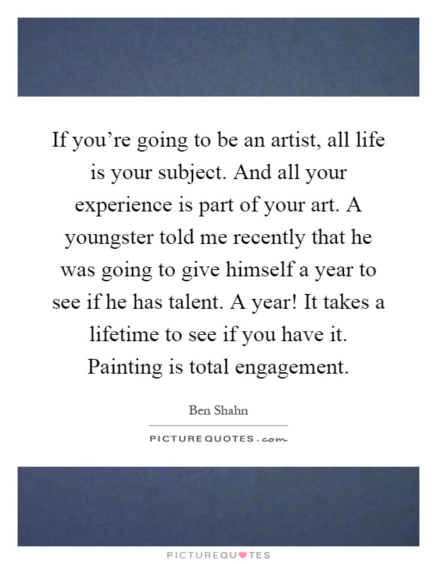 If you're going to be an artist, all life is your subject. And all your experience is part of your art. A youngster told me recently that he was going to give himself a year to see if he has talent. A year! It takes a lifetime to see if you have it. Painting is total engagement Picture Quote #1
