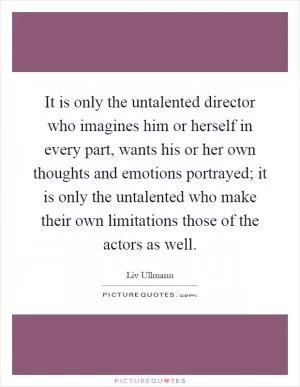 It is only the untalented director who imagines him or herself in every part, wants his or her own thoughts and emotions portrayed; it is only the untalented who make their own limitations those of the actors as well Picture Quote #1