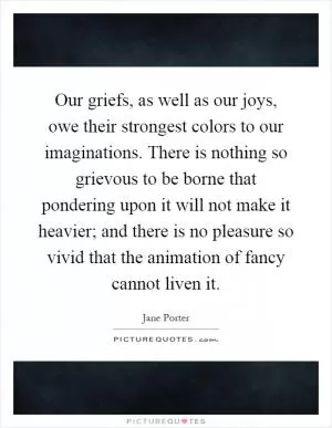 Our griefs, as well as our joys, owe their strongest colors to our imaginations. There is nothing so grievous to be borne that pondering upon it will not make it heavier; and there is no pleasure so vivid that the animation of fancy cannot liven it Picture Quote #1