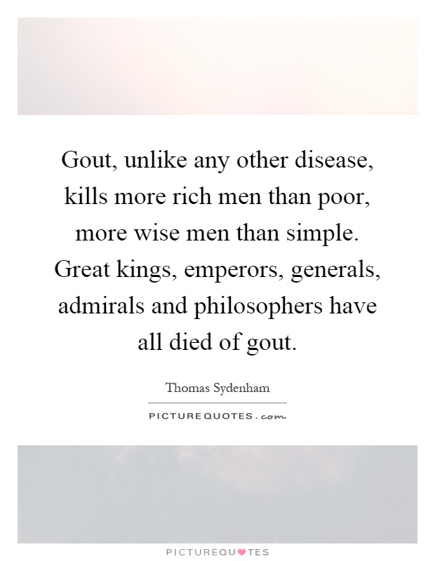 Gout, unlike any other disease, kills more rich men than poor, more wise men than simple. Great kings, emperors, generals, admirals and philosophers have all died of gout Picture Quote #1