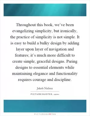 Throughout this book, we’ve been evangelizing simplicity, but ironically, the practice of simplicity is not simple. It is easy to build a bulky design by adding layer upon layer of navigation and features; it’s much more difficult to create simple, graceful designs. Paring designs to essential elements while maintaining elegance and functionality requires courage and discipline Picture Quote #1