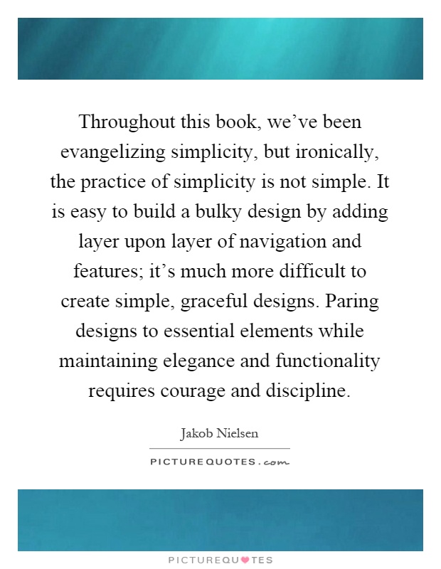 Throughout this book, we've been evangelizing simplicity, but ironically, the practice of simplicity is not simple. It is easy to build a bulky design by adding layer upon layer of navigation and features; it's much more difficult to create simple, graceful designs. Paring designs to essential elements while maintaining elegance and functionality requires courage and discipline Picture Quote #1