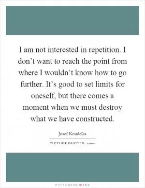 I am not interested in repetition. I don’t want to reach the point from where I wouldn’t know how to go further. It’s good to set limits for oneself, but there comes a moment when we must destroy what we have constructed Picture Quote #1