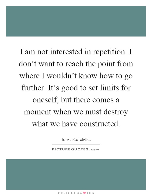 I am not interested in repetition. I don't want to reach the point from where I wouldn't know how to go further. It's good to set limits for oneself, but there comes a moment when we must destroy what we have constructed Picture Quote #1
