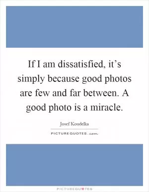 If I am dissatisfied, it’s simply because good photos are few and far between. A good photo is a miracle Picture Quote #1