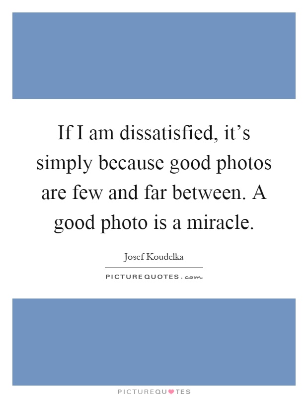 If I am dissatisfied, it's simply because good photos are few and far between. A good photo is a miracle Picture Quote #1