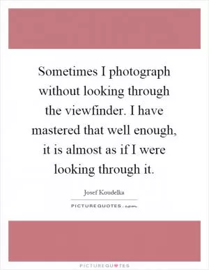Sometimes I photograph without looking through the viewfinder. I have mastered that well enough, it is almost as if I were looking through it Picture Quote #1