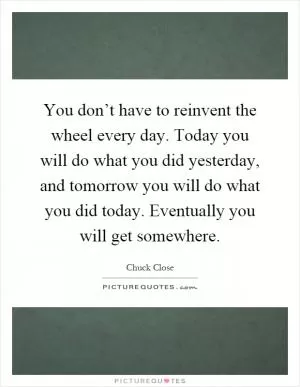 You don’t have to reinvent the wheel every day. Today you will do what you did yesterday, and tomorrow you will do what you did today. Eventually you will get somewhere Picture Quote #1