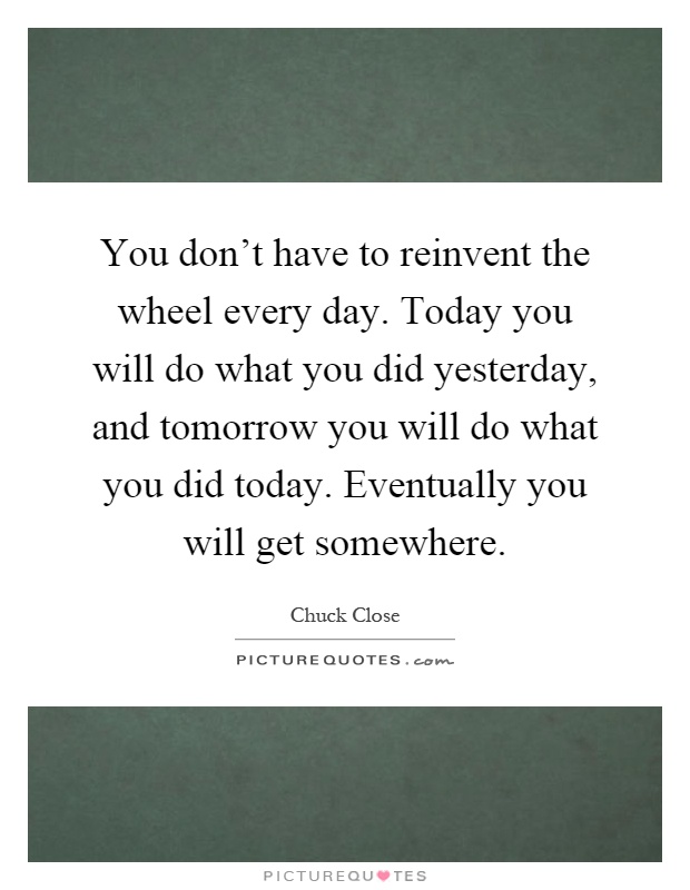 You don't have to reinvent the wheel every day. Today you will do what you did yesterday, and tomorrow you will do what you did today. Eventually you will get somewhere Picture Quote #1