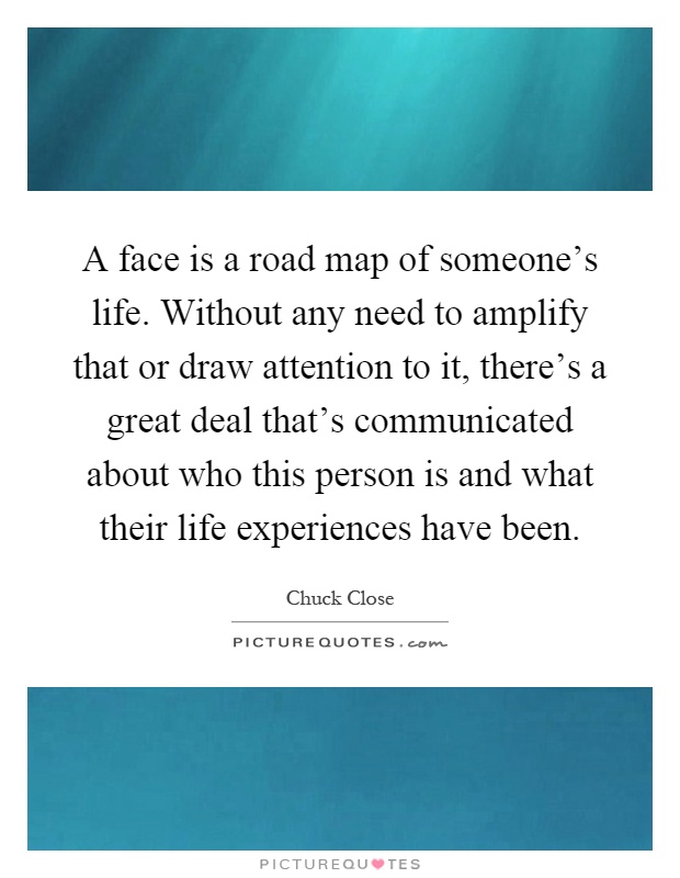 A face is a road map of someone's life. Without any need to amplify that or draw attention to it, there's a great deal that's communicated about who this person is and what their life experiences have been Picture Quote #1