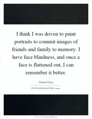 I think I was driven to paint portraits to commit images of friends and family to memory. I have face blindness, and once a face is flattened out, I can remember it better Picture Quote #1