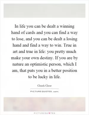 In life you can be dealt a winning hand of cards and you can find a way to lose, and you can be dealt a losing hand and find a way to win. True in art and true in life: you pretty much make your own destiny. If you are by nature an optimistic person, which I am, that puts you in a better position to be lucky in life Picture Quote #1