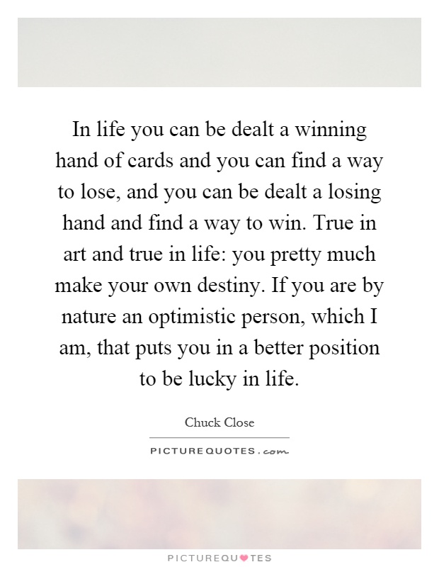 In life you can be dealt a winning hand of cards and you can find a way to lose, and you can be dealt a losing hand and find a way to win. True in art and true in life: you pretty much make your own destiny. If you are by nature an optimistic person, which I am, that puts you in a better position to be lucky in life Picture Quote #1