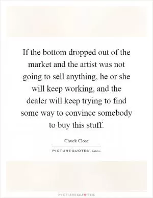 If the bottom dropped out of the market and the artist was not going to sell anything, he or she will keep working, and the dealer will keep trying to find some way to convince somebody to buy this stuff Picture Quote #1