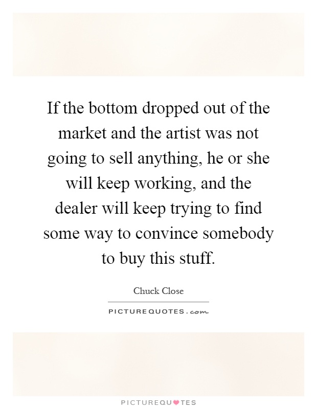 If the bottom dropped out of the market and the artist was not going to sell anything, he or she will keep working, and the dealer will keep trying to find some way to convince somebody to buy this stuff Picture Quote #1