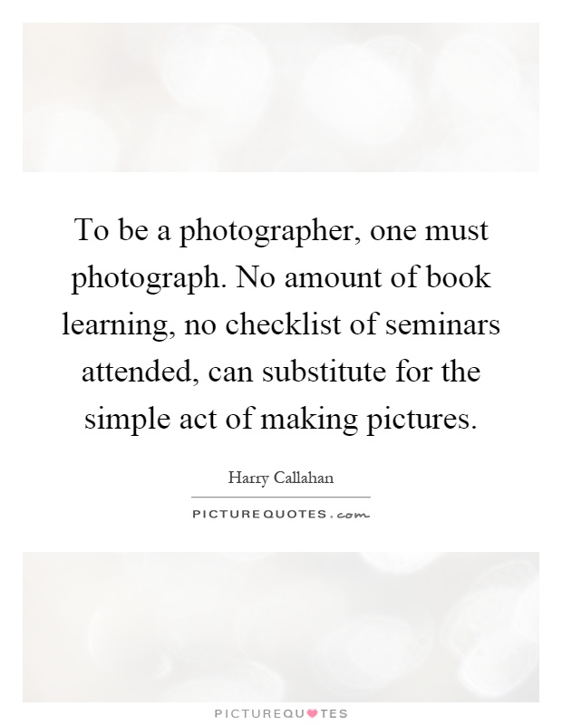 To be a photographer, one must photograph. No amount of book learning, no checklist of seminars attended, can substitute for the simple act of making pictures Picture Quote #1