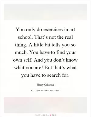 You only do exercises in art school. That’s not the real thing. A little bit tells you so much. You have to find your own self. And you don’t know what you are! But that’s what you have to search for Picture Quote #1