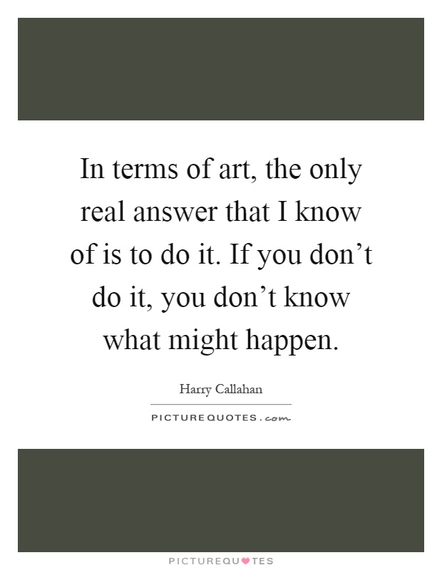 In terms of art, the only real answer that I know of is to do it. If you don't do it, you don't know what might happen Picture Quote #1