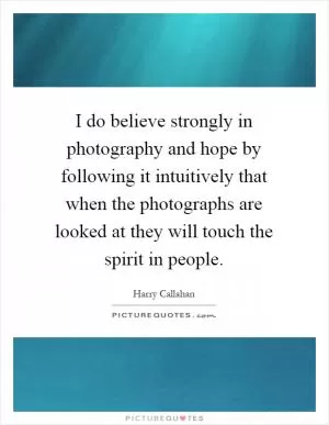 I do believe strongly in photography and hope by following it intuitively that when the photographs are looked at they will touch the spirit in people Picture Quote #1