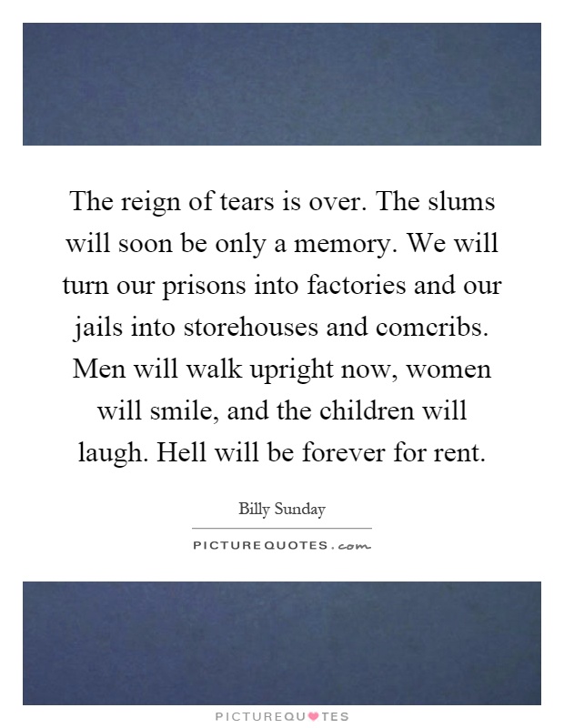 The reign of tears is over. The slums will soon be only a memory. We will turn our prisons into factories and our jails into storehouses and comcribs. Men will walk upright now, women will smile, and the children will laugh. Hell will be forever for rent Picture Quote #1