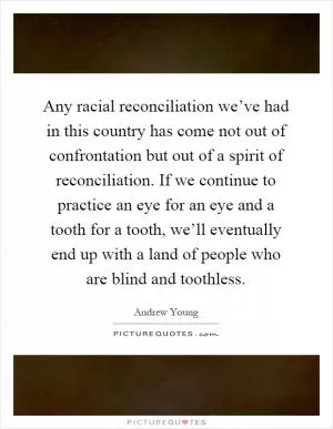 Any racial reconciliation we’ve had in this country has come not out of confrontation but out of a spirit of reconciliation. If we continue to practice an eye for an eye and a tooth for a tooth, we’ll eventually end up with a land of people who are blind and toothless Picture Quote #1