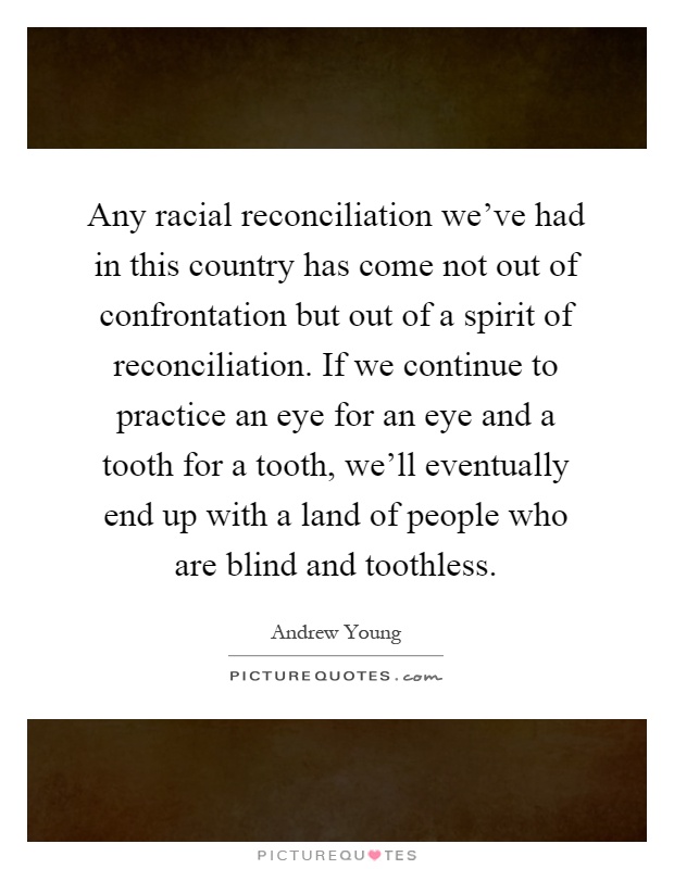 Any racial reconciliation we've had in this country has come not out of confrontation but out of a spirit of reconciliation. If we continue to practice an eye for an eye and a tooth for a tooth, we'll eventually end up with a land of people who are blind and toothless Picture Quote #1