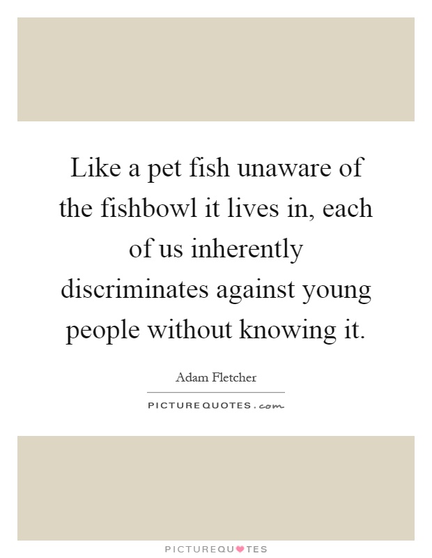 Like a pet fish unaware of the fishbowl it lives in, each of us inherently discriminates against young people without knowing it Picture Quote #1