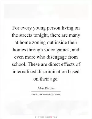 For every young person living on the streets tonight, there are many at home zoning out inside their homes through video games, and even more who disengage from school. These are direct effects of internalized discrimination based on their age Picture Quote #1