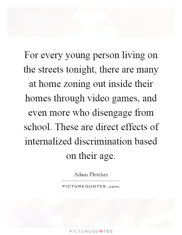 For every young person living on the streets tonight, there are many at home zoning out inside their homes through video games, and even more who disengage from school. These are direct effects of internalized discrimination based on their age Picture Quote #1
