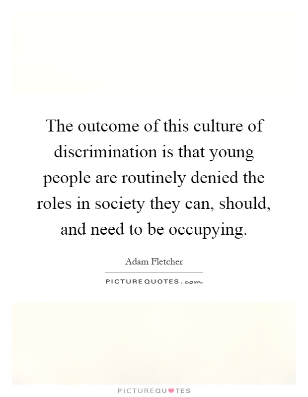 The outcome of this culture of discrimination is that young people are routinely denied the roles in society they can, should, and need to be occupying Picture Quote #1