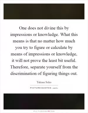 One does not divine this by impressions or knowledge. What this means is that no matter how much you try to figure or calculate by means of impressions or knowledge, it will not prove the least bit useful. Therefore, separate yourself from the discrimination of figuring things out Picture Quote #1
