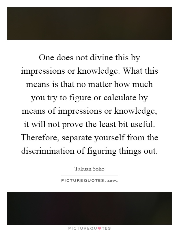 One does not divine this by impressions or knowledge. What this means is that no matter how much you try to figure or calculate by means of impressions or knowledge, it will not prove the least bit useful. Therefore, separate yourself from the discrimination of figuring things out Picture Quote #1