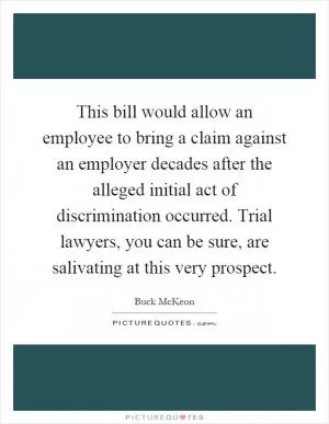 This bill would allow an employee to bring a claim against an employer decades after the alleged initial act of discrimination occurred. Trial lawyers, you can be sure, are salivating at this very prospect Picture Quote #1