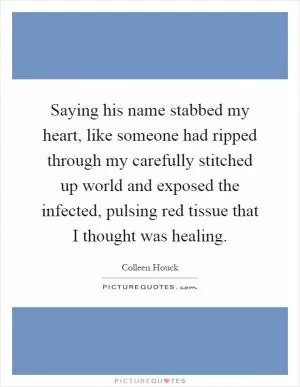 Saying his name stabbed my heart, like someone had ripped through my carefully stitched up world and exposed the infected, pulsing red tissue that I thought was healing Picture Quote #1