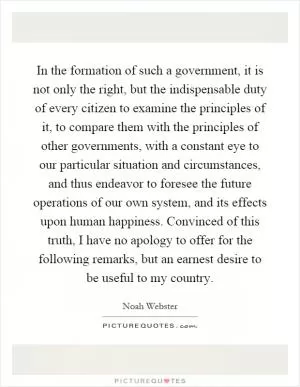 In the formation of such a government, it is not only the right, but the indispensable duty of every citizen to examine the principles of it, to compare them with the principles of other governments, with a constant eye to our particular situation and circumstances, and thus endeavor to foresee the future operations of our own system, and its effects upon human happiness. Convinced of this truth, I have no apology to offer for the following remarks, but an earnest desire to be useful to my country Picture Quote #1