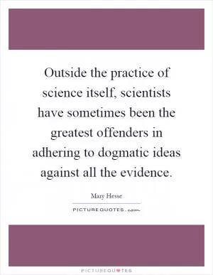 Outside the practice of science itself, scientists have sometimes been the greatest offenders in adhering to dogmatic ideas against all the evidence Picture Quote #1