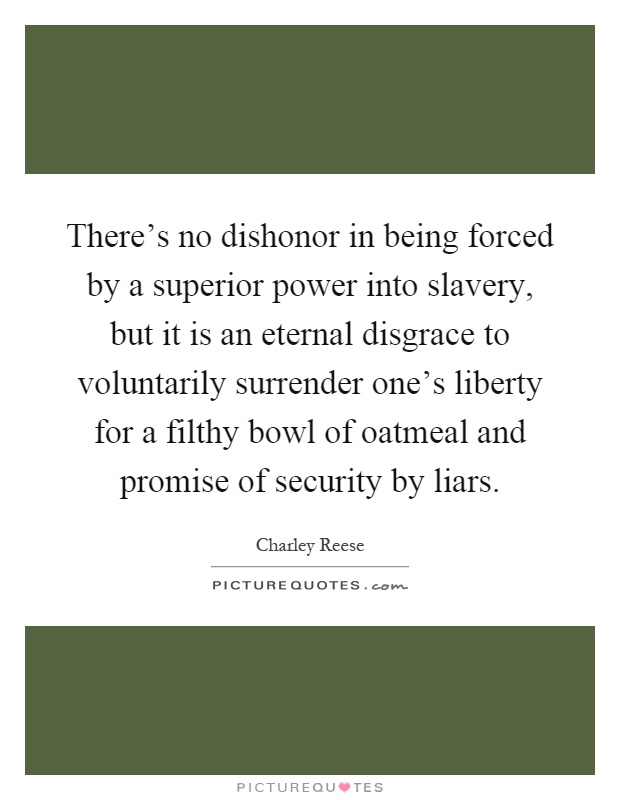There's no dishonor in being forced by a superior power into slavery, but it is an eternal disgrace to voluntarily surrender one's liberty for a filthy bowl of oatmeal and promise of security by liars Picture Quote #1