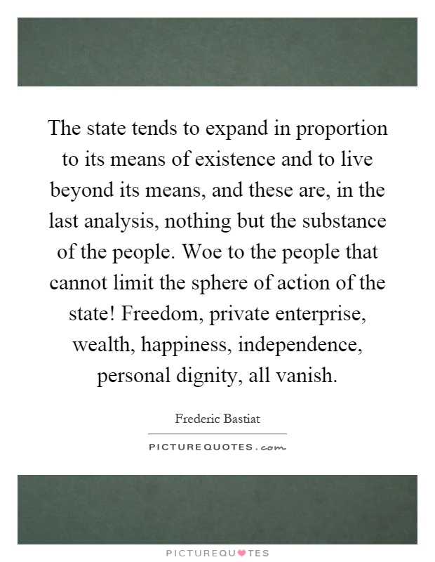 The state tends to expand in proportion to its means of existence and to live beyond its means, and these are, in the last analysis, nothing but the substance of the people. Woe to the people that cannot limit the sphere of action of the state! Freedom, private enterprise, wealth, happiness, independence, personal dignity, all vanish Picture Quote #1