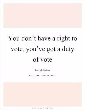 You don’t have a right to vote, you’ve got a duty of vote Picture Quote #1