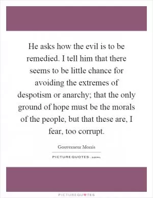 He asks how the evil is to be remedied. I tell him that there seems to be little chance for avoiding the extremes of despotism or anarchy; that the only ground of hope must be the morals of the people, but that these are, I fear, too corrupt Picture Quote #1
